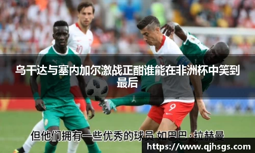 乌干达与塞内加尔激战正酣谁能在非洲杯中笑到最后